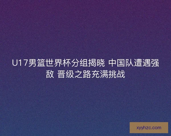 U17男篮世界杯分组揭晓 中国队遭遇强敌 晋级之路充满挑战