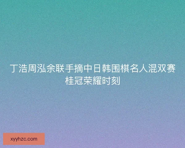 丁浩周泓余联手摘中日韩围棋名人混双赛桂冠荣耀时刻
