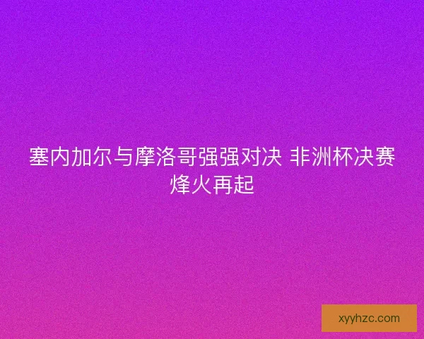 塞内加尔与摩洛哥强强对决 非洲杯决赛烽火再起