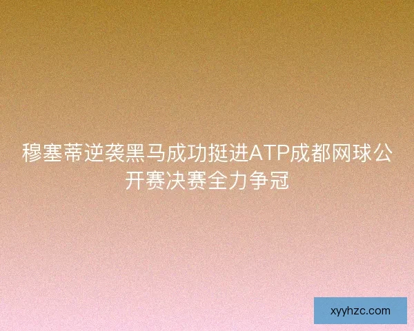 穆塞蒂逆袭黑马成功挺进ATP成都网球公开赛决赛全力争冠